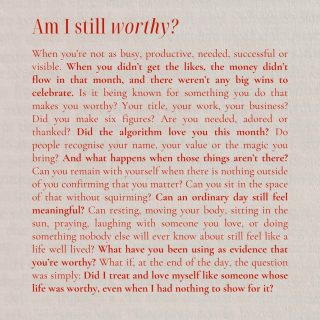 Am I still worthy?

When you’re not as busy, productive, needed, successful or visible. When you didn’t get the likes, the money didn’t flow in that month, and there weren’t any big wins to celebrate. Is it being known for something you do that makes you worthy? Your title, your work, your business? Did you make six figures? Are you needed, adored or thanked? Did the algorithm love you this month? Do people recognise your name, your value or the magic you bring? And what happens when those things aren’t there? Can you remain with yourself when there is nothing outside of you confirming that you matter? Can you sit in the space of that without squirming? Can an ordinary day still feel meaningful? Can resting, moving your body, sitting in the sun, praying, laughing with someone you love, or doing something nobody else will ever know about still feel like a life well lived? What have you been using as evidence that you’re worthy? What if, at the end of the day, the question was simply: Did I treat and love myself like someone whose life was worthy, even when I had nothing to show for it?