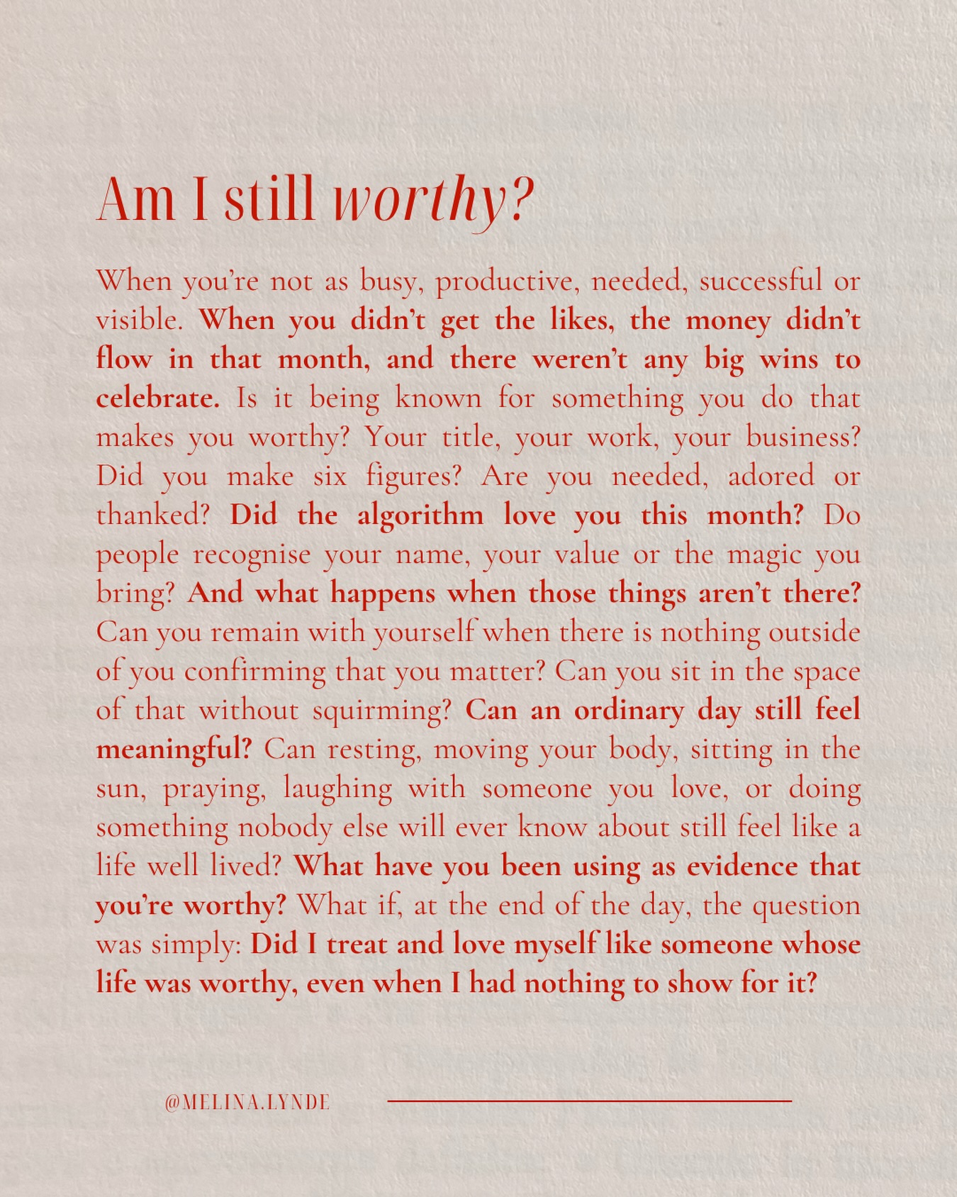 Am I still worthy?

When you’re not as busy, productive, needed, successful or visible. When you didn’t get the likes, the money didn’t flow in that month, and there weren’t any big wins to celebrate. Is it being known for something you do that makes you worthy? Your title, your work, your business? Did you make six figures? Are you needed, adored or thanked? Did the algorithm love you this month? Do people recognise your name, your value or the magic you bring? And what happens when those things aren’t there? Can you remain with yourself when there is nothing outside of you confirming that you matter? Can you sit in the space of that without squirming? Can an ordinary day still feel meaningful? Can resting, moving your body, sitting in the sun, praying, laughing with someone you love, or doing something nobody else will ever know about still feel like a life well lived? What have you been using as evidence that you’re worthy? What if, at the end of the day, the question was simply: Did I treat and love myself like someone whose life was worthy, even when I had nothing to show for it?